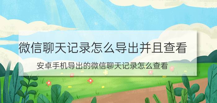 微信聊天记录怎么导出并且查看 安卓手机导出的微信聊天记录怎么查看？